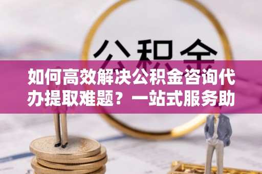 临淄如何高效解决公积金咨询代办提取难题？一站式服务助您轻松搞定