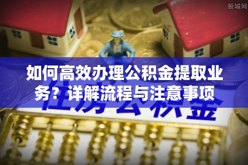 临淄如何高效办理公积金提取业务？详解流程与注意事项