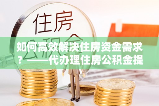临淄如何高效解决住房资金需求？——代办理住房公积金提取服务全解析