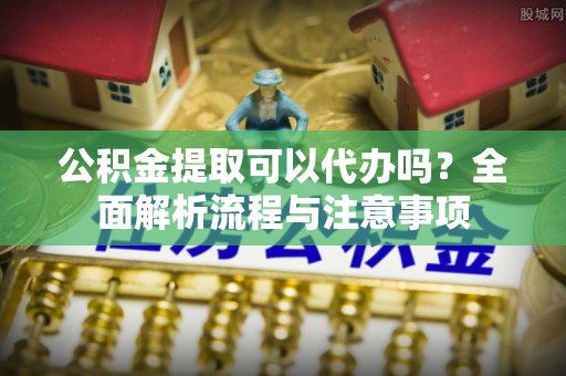 临淄公积金提取可以代办吗？全面解析流程与注意事项
