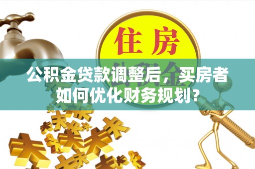 临淄公积金贷款调整后，买房者如何优化财务规划？