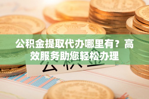 临淄公积金提取代办哪里有？高效服务助您轻松办理
