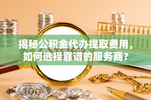 临淄揭秘公积金代办提取费用，如何选择靠谱的服务商？