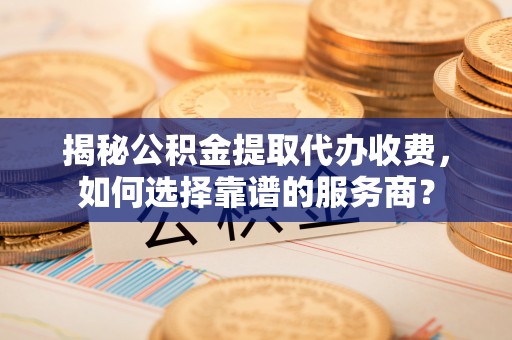 临淄揭秘公积金提取代办收费，如何选择靠谱的服务商？